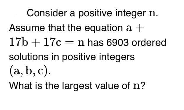 Consider a positive integer n.
Assume that the equation a +
17b + 17c =n has 6903 ordered
solutions in positive integers
(a, b, c).
What is the largest value of n?
