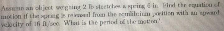 Assume an object weighing 2 lb stretches a spring 6 in. Find the equation of
motion if the spring is released from the equilibrium position with an upward
velocity of 16 ft/sec. What is the period of the motion?.
