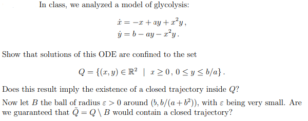 In class, we analyzed a model of glycolysis:
i = -x + ay + ²y,
ý = b – ay – x²y .
Show that solutions of this ODE are confined to the set
Q = {(r, y) E R² | a20,0<y < b/a}.
Does this result imply the existence of a closed trajectory inside Q?
Now let B the ball of radius ɛ > 0 around (b, b/(a + b²)), with ɛ being very small. Are
we guaranteed that Q = Q\ B would contain a closed trajectory?
