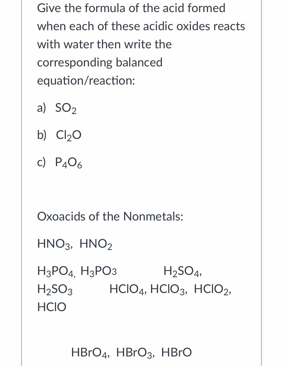 Give the formula of the acid formed
when each of these acidic oxides reacts
with water then write the
corresponding balanced
equation/reaction:
a) SO2
b) Cl20
c) P406
Oxoacids of the Nonmetals:
HNO3, HNO2
НаРОд, НЗРОЗ
H2SO4,
H2SO3
HCIO4, HCIO3, HCIO2,
HCIO
HBrОд, НBrOз, HBrO
