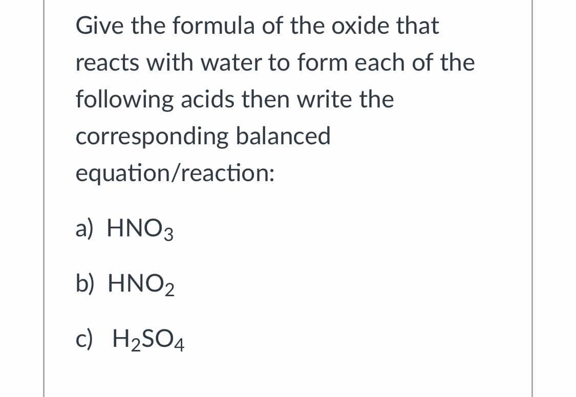 Give the formula of the oxide that
reacts with water to form each of the
following acids then write the
corresponding balanced
equation/reaction:
a) HNO3
b) HNO2
c) H2SO4
