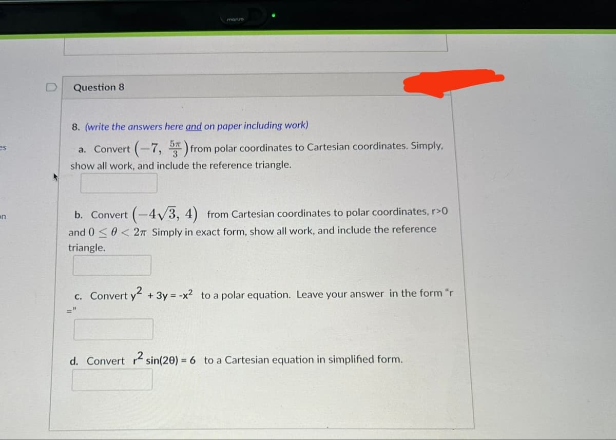 es
on
Question 8
mario
8. (write the answers here and on paper including work)
a. Convert (-7, 5) from polar coordinates to Cartesian coordinates. Simply,
show all work, and include the reference triangle.
b. Convert (-4√3, 4) from Cartesian coordinates to polar coordinates, r>0
and 00< 2π Simply in exact form, show all work, and include the reference
triangle.
c. Convert y² + 3y = -x² to a polar equation. Leave your answer in the form "r
d. Convert r2 sin(20) = 6 to a Cartesian equation in simplified form.