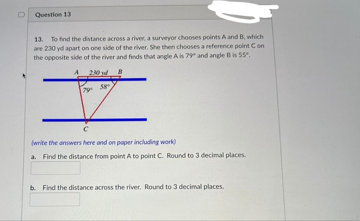 Question 13
13. To find the distance across a river, a surveyor chooses points A and B, which
are 230 yd apart on one side of the river. She then chooses a reference point Con
the opposite side of the river and finds that angle A is 79° and angle B is 55°.
A 230 yd B
58⁰
79⁰
C
(write the answers here and on paper including work)
Find the distance from point A to point C. Round to 3 decimal places.
a.
b. Find the distance across the river. Round to 3 decimal places.