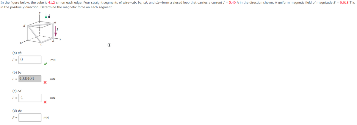 In the figure below, the cube is 41.2 cm on each edge. Four straight segments of wire-ab, bc, cd, and da-form a closed loop that carries a current I = 5.40 A in the direction shown. A uniform magnetic field of magnitude B = 0.018 T is
in the positive y direction. Determine the magnetic force on each segment.
(a) ab
F = 0
(b) bc
F = 40.0464
(c) cd
F = 4
(d) da
d
F =
X
X
mN
mN
mN
mN