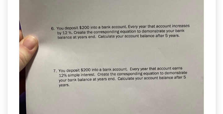 6. You deposit $200 into a bank account. Every year that account increases
by 12%. Create the corresponding equation to demonstrate your bank
balance at years end. Calculate your account balance after 5 years.
7. You deposit $200 into a bank account. Every year that account earns
12% simple interest. Create the corresponding equation to demonstrate
your bank balance at years end. Calculate your account balance after 5
years.