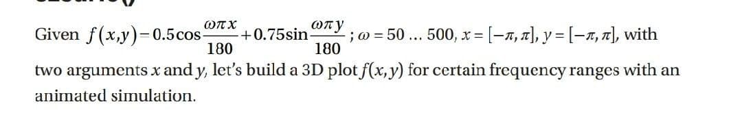 ωπχ
Given f(x,y)=0.5cos-
180
two arguments x and y, let's build a 3D plot f(x, y) for certain frequency ranges with an
animated simulation.
ωπy
+0.75sin. ; @= 50 ... 500, x= [-n, л], y = [-n, π], with
180