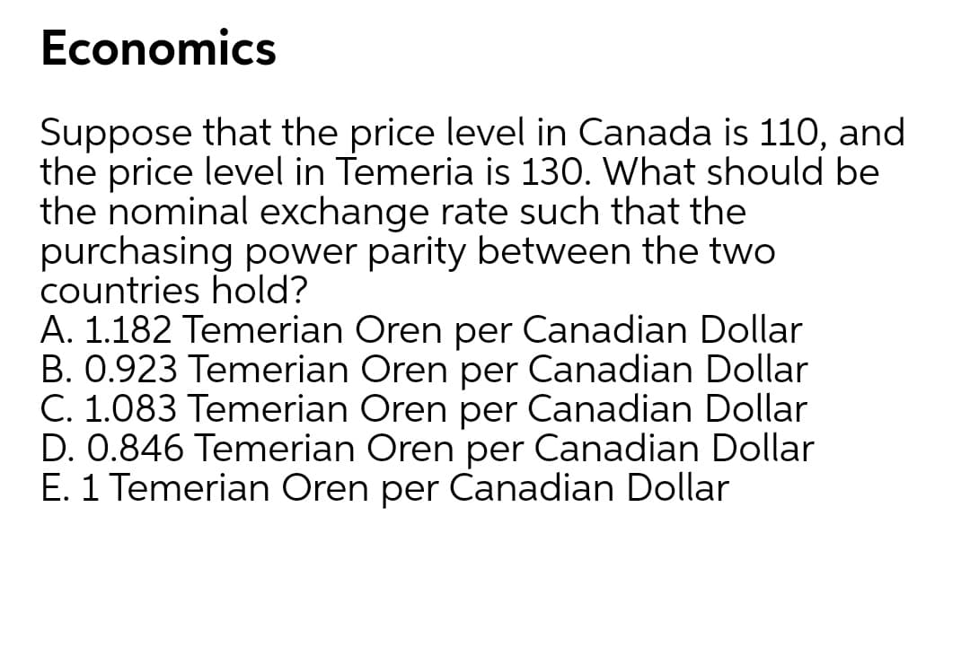 Economics
Suppose that the price level in Canada is 110, and
the price level in Temeria is 130. What should be
the nominal exchange rate such that the
purchasing power parity between the two
countries hold?
A. 1.182 Temerian Oren per Canadian Dollar
B. 0.923 Temerian Oren per Canadian Dollar
C. 1.083 Temerian Oren per Canadian Dollar
D. 0.846 Temerian Oren per Canadian Dollar
E. 1 Temerian Oren per Canadian Dollar