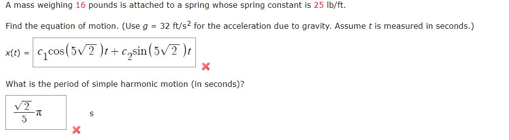 A mass weighing 16 pounds is attached to a spring whose spring constant is 25 Ib/ft.
Find the equation of motion. (Use g = 32 ft/s2 for the acceleration due to gravity. Assume t is measured in seconds.)
c,cos(5v7 )1+ c,sin (5v2 )t
x(t) =
What is the period of simple harmonic motion (in seconds)?
