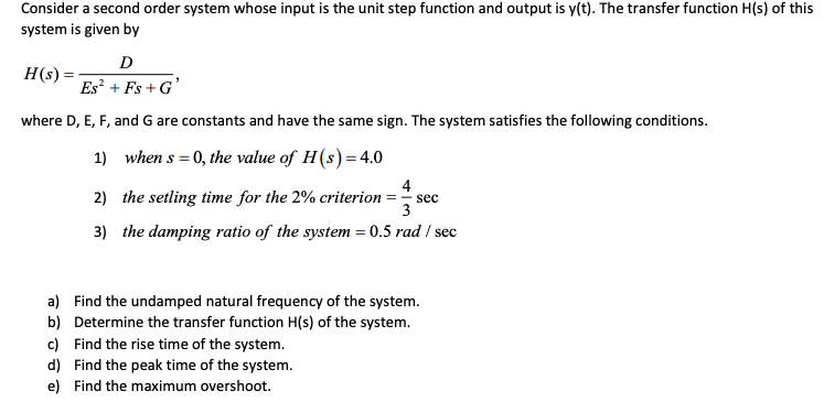 Consider a second order system whose input is the unit step function and output is y(t). The transfer function H(s) of this
system is given by
D
H(s) :
Es? + Fs + G'
where D, E, F, and G are constants and have the same sign. The system satisfies the following conditions.
1) when s = 0, the value of H(s) = 4.0
4
2) the setling time for the 2% criterion = sec
3
3) the damping ratio of the system = 0.5 rad / sec
a) Find the undamped natural frequency of the system.
b) Determine the transfer function H(s) of the system.
c) Find the rise time of the system.
d) Find the peak time of the system.
e) Find the maximum overshoot.
