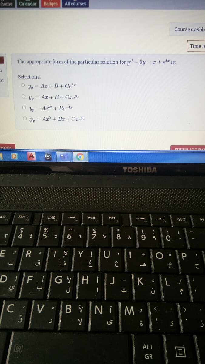 home
Calendar
Badges
All courses
Course dashb
Time le
The appropriate form of the particular solution for y" - 9y= r+e3 is:
Select one:
Yp = Ar + B+Ce3z
Yp =
= Ar + B+Cxe
Yp = Ae3z + Be 3z
Y, = Ar? + Br + Cxe3
PAGE
FINISH ATTEMI
TOSHIBA
F6
F7
2$
4
&
7
V
6.
Y !
OX P
DIF
HiJ
J
K
C
V
B Y
Ni
M.
>
ALT
GR
* CO
* 19
