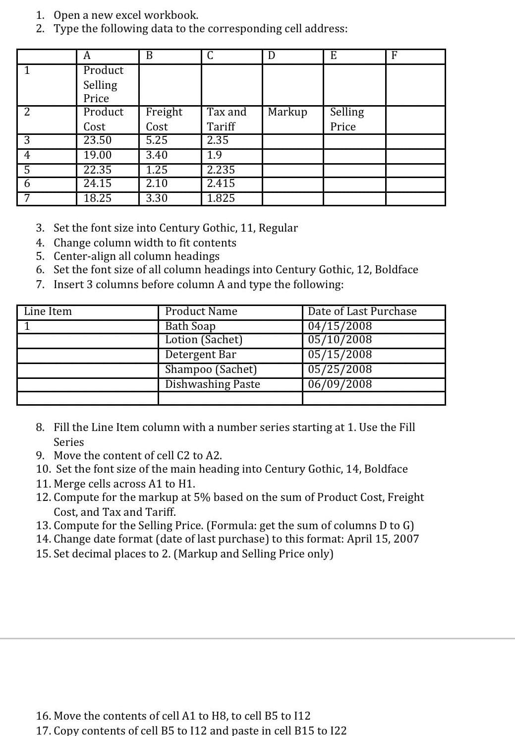 1. Open a new excel workbook.
2. Type the following data to the corresponding cell address:
A
В
E
F
1
Product
Selling
Price
2
Product
Freight
Тах and
Markup
Selling
Cost
Cost
Tariff
Price
23.50
5.25
2.35
4
19.00
3.40
1.9
2.235
2.415
1.25
22.35
24.15
2.10
7
18.25
3.30
1.825
3. Set the font size into Century Gothic, 11, Regular
4. Change column width to fit contents
5. Center-align all column headings
6. Set the font size of all column headings into Century Gothic, 12, Boldface
7. Insert 3 columns before column A and type the following:
Line Item
Product Name
Bath Soap
Lotion (Sachet)
Detergent Bar
Shampoo (Sachet)
Dishwashing Paste
Date of Last Purchase
04/15/2008
05/10/2008
05/15/2008
05/25/2008
06/09/2008
1
8. Fill the Line Item column with a number series starting at 1. Use the Fill
Series
9. Move the content of cell C2 to A2.
10. Set the font size of the main heading into Century Gothic, 14, Boldface
11. Merge cells across A1 to H1.
12. Compute for the markup at 5% based on the sum of Product Cost, Freight
Cost, and Tax and Tariff.
13. Compute for the Selling Price. (Formula: get the sum of columns D to G)
14. Change date format (date of last purchase) to this format: April 15, 2007
15. Set decimal places to 2. (Markup and Selling Price only)
16. Move the contents of cell A1 to H8, to cell B5 to I12
17. Copy contents of cell B5 to I12 and paste in cell B15 to 122
