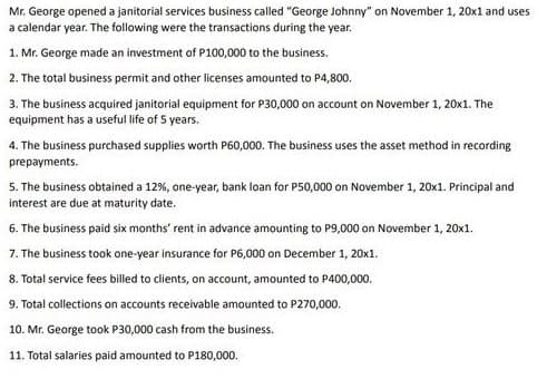 Mr. George opened a janitorial services business called "George Johnny" on November 1, 20x1 and uses
a calendar year. The following were the transactions during the year.
1. Mr. George made an investment of P100,000 to the business.
2. The total business permit and other licenses amounted to P4,800.
3. The business acquired janitorial equipment for P30,000 on account on November 1, 20x1. The
equipment has a useful life of 5 years.
4. The business purchased supplies worth P60,000. The business uses the asset method in recording
prepayments.
5. The business obtained a 12%, one-year, bank loan for P50,000 on November 1, 20x1. Principal and
interest are due at maturity date.
6. The business paid six months' rent in advance amounting to P9,000 on November 1, 20x1.
7. The business took one-year insurance for P6,000 on December 1, 20x1.
8. Total service fees billed to clients, on account, amounted to P400,000.
9. Total collections on accounts receivable amounted to P270,000.
10. Mr. George took P30,000 cash from the business.
11. Total salaries paid amounted to P180,000.

