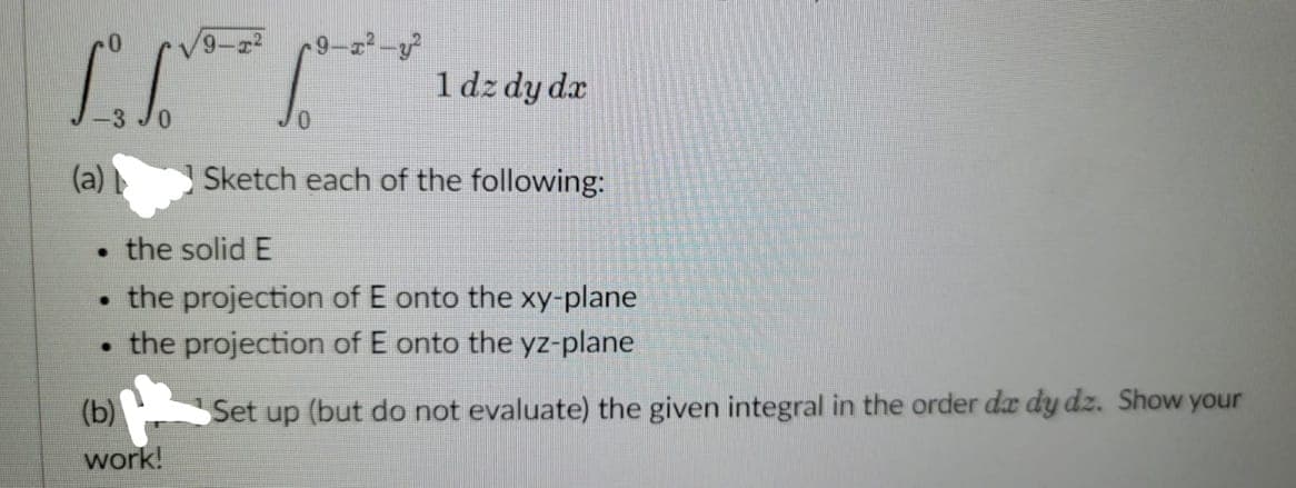 9-²
1 dz dy dx
Sketch each of the following:
the solid E
●
the projection of E onto the xy-plane
·
the projection of E onto the yz-plane
(b)
Set up (but do not evaluate) the given integral in the order da dy dz. Show your
work!
(a)
●