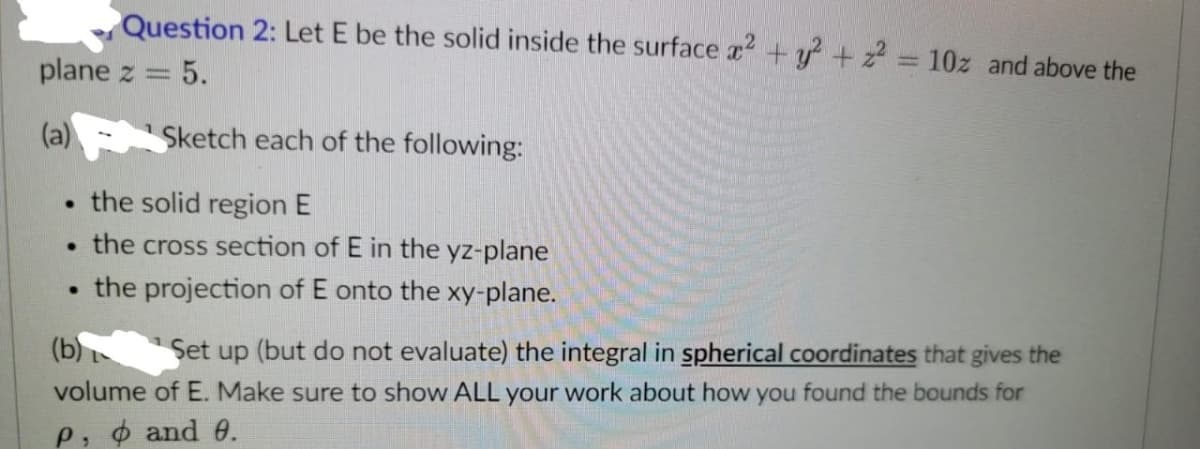 Question 2: Let E be the solid inside the surface x2 + y² + z² = 10z and above the
plane z
5.
(a)
Sketch each of the following:
the solid region E
●
. the cross section of E in the yz-plane
the projection of onto the xy-plane.
.
(b)
Set up (but do not evaluate) the integral in spherical coordinates that gives the
volume of E. Make sure to show ALL your work about how you found the bounds for
P, and 0.
