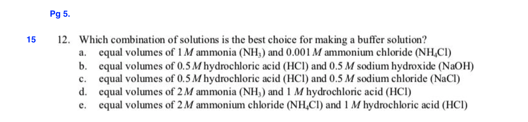 Pg 5.
12. Which combination of solutions is the best choice for making a buffer solution?
15
equal volumes of 1 M ammonia (NH) and 0.001 M ammonium chloride (NHCI)
equal volumes of 0.5 M hydrochloric acid (HCl) and 0.5 M sodium hydroxide (NaOH)
equal volumes of 0.5 M hydrochloric acid (HCl) and 0.5 M sodium chloride (NaCl)
equal volumes of 2M ammonia (NH) and 1 M hydrochloric acid (HCI)
equal volumes of 2 M ammonium chloride (NH,CI) and 1 M hydrochloric acid (HCI)
а.
b.
с.
d.
е.
