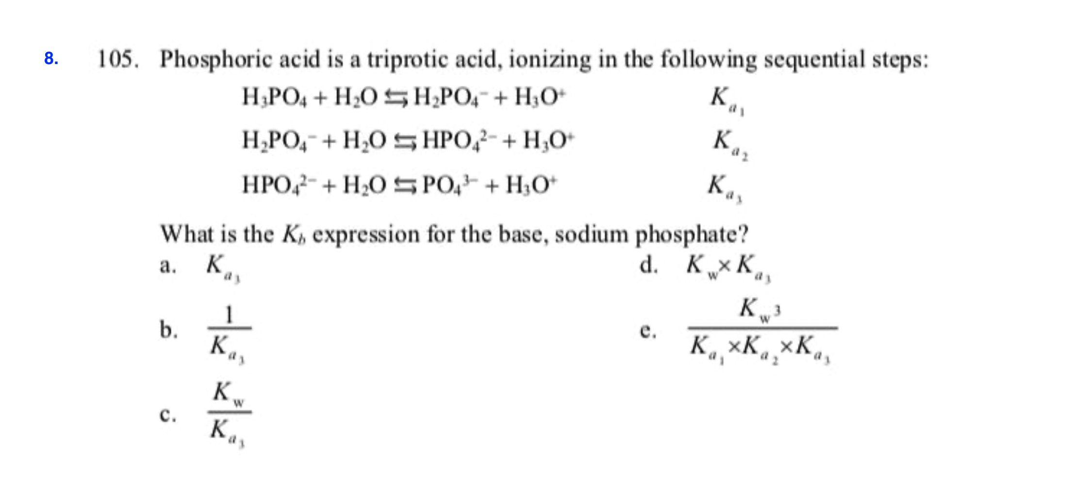 105. Phosphoric acid is a triprotic acid, ionizing in the following sequential steps:
8
К,
Н.РО, + H.0 н,РО, + Н,О-
Ка,
H POHOsHPOHO
Кл,
HPO H2OS PO HO
What is the K expression for the base, sodium phosphate?
а. К
d. КхК,,
кр
К, хК, хК.
1
b.
К.,
е.
K
с.
К,

