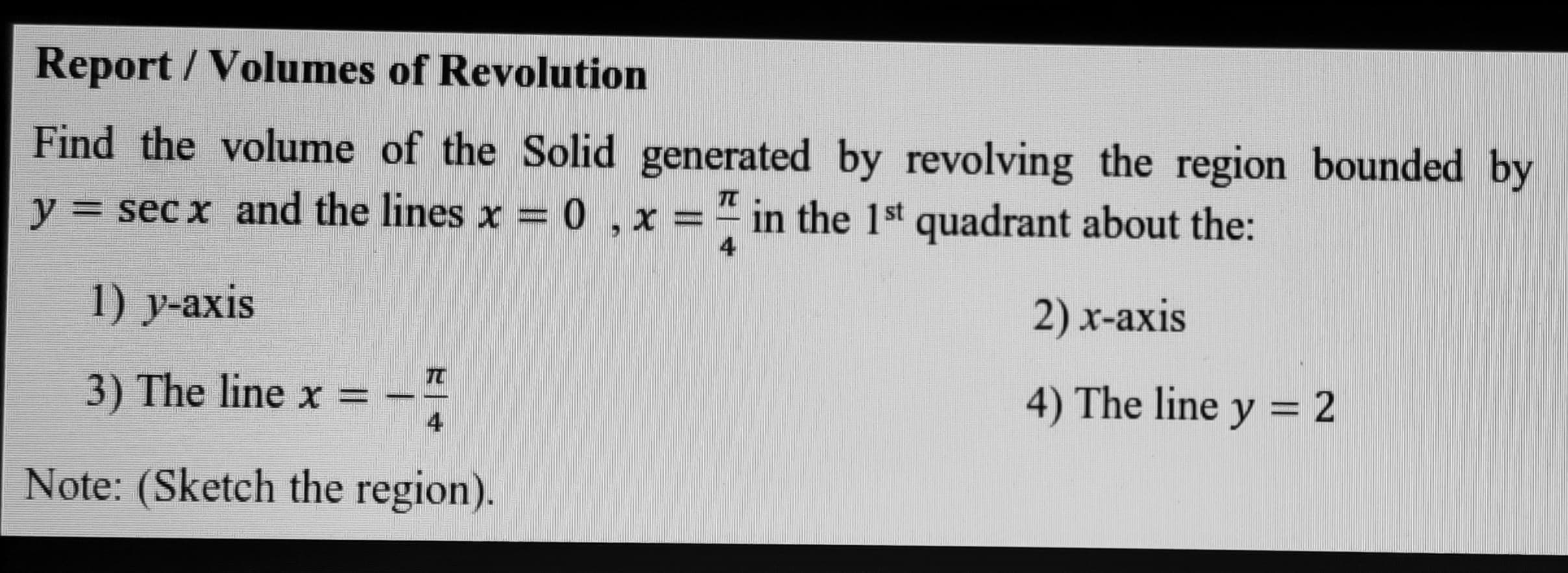 Find the volume of the Solid generated by revolving the region bounded by
y = sec x and the lines x = 0 ,x =" in the 1st quadrant about the:
TC
4
1) y-axis
2) x-axis
3) The line x =
4) The line y = 2
