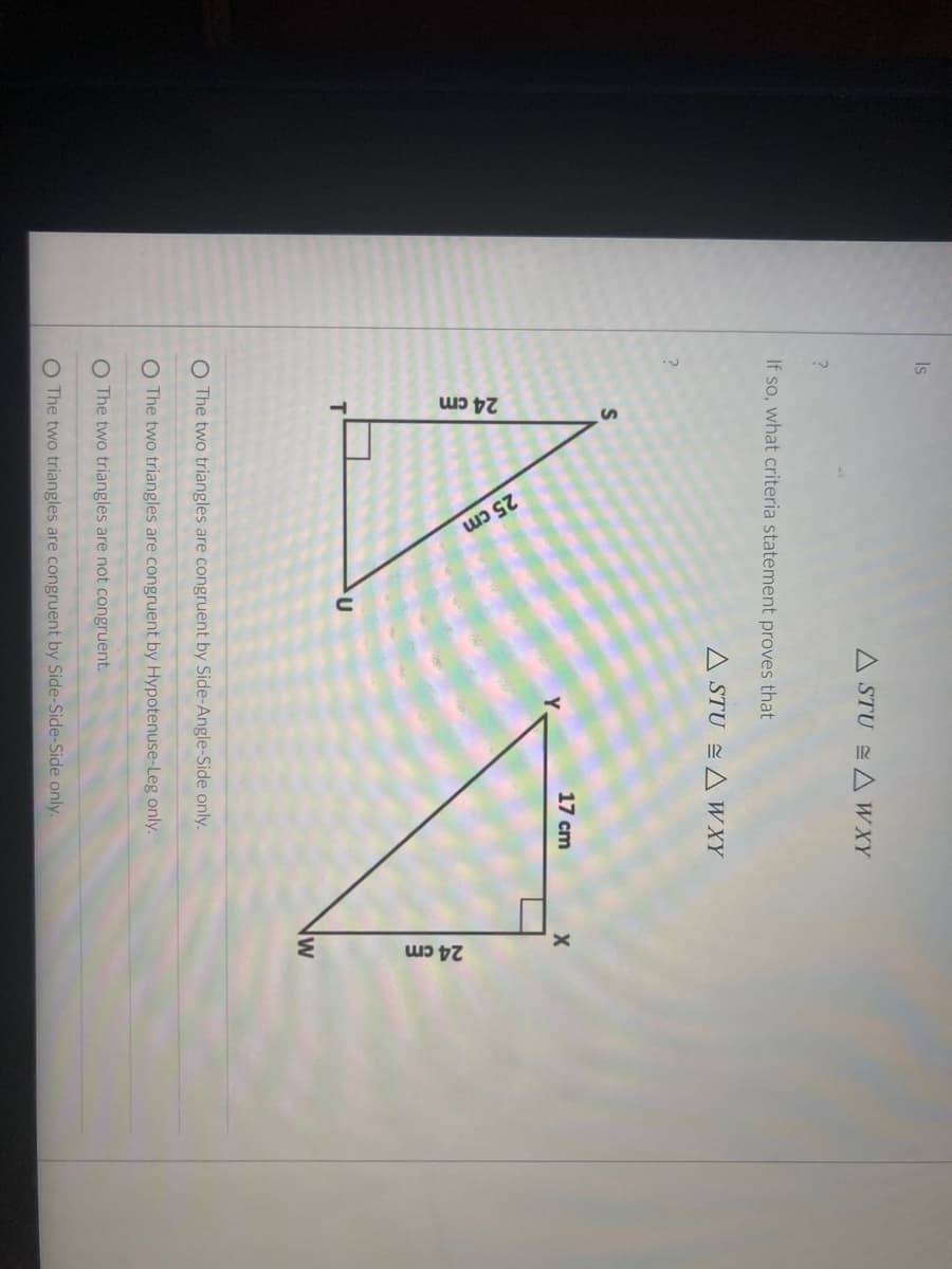 24 cm
25 cm
24 cm
Is
A STU A WXY
If so, what criteria statement proves that
A STU A W XY
S
17 cm
lw
O The two triangles are congruent by Side-Angle-Side only.
O The two triangles are congruent by Hypotenuse-Leg only.
O The two triangles are not congruent.
The two triangles are congruent by Side-Side-Side only.
