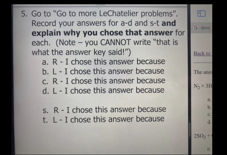 5. Go to "Go to more LeChatelier problems".
Record your answers for a-d and s-t and
explain why you chose that answer for
each. (Note – you CANNOT write "that is
what the answer key said!")
a. R - I chose this answer because
b. L-I chose this answer because
C. R-I chose this answer because
d. L-I chose this answer because
G dyna
Back to
The ans
N2 + 3H
a.
b.
S. R-I chose this answer because
с.
t. L-I chose this answer because
d.
2SO2 +
e.
