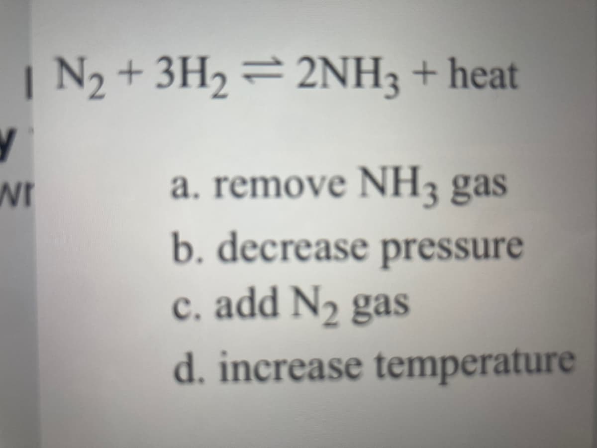 | N2 + 3H2 =2NH3 + heat
a. remove NH3 gas
b. decrease pressure
c. add N2 gas
wr
d. increase temperature

