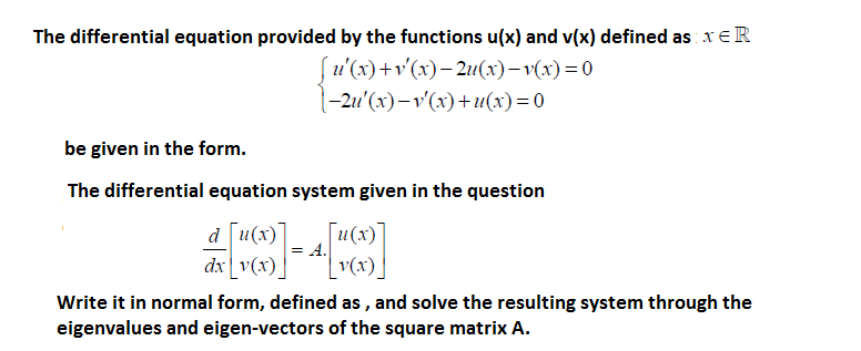 The differential equation provided by the functions u(x) and v(x) defined as xE R
u'(x) +v'(x)– 2u(x)– v(x) = 0
(-2u'(x) – v'(x)+u(x)= 0
be given in the form.
The differential equation system given in the question
[u(x)
d [u(x)
= A.
dx v(x)
v(x).
Write it in normal form, defined as , and solve the resulting system through the
eigenvalues and eigen-vectors of the square matrix A.
