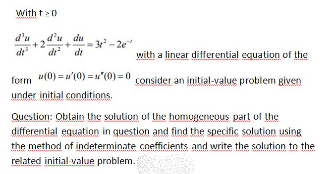With t>0
www
d'u
d'u
du
+2
= 312 -2e
+
%3D
dt
dt?
dt
with a linear differential equation of the
u(0) = u'(0) = u" (0) = 0
consider an initial-value problem given
form
under initial conditions.
Question: Obtain the solution of the homogeneous part of the
differential equation in question and find the specific solution using
the method of indeterminate coefficients and write the solution to the
mww.
related initial-value problem.
