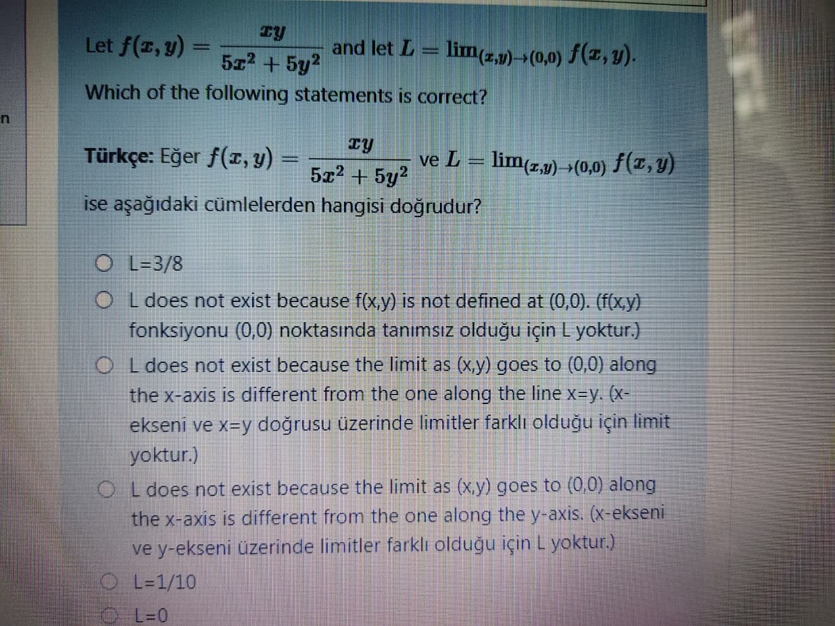 Let f(z, y) =
5z2 +5y?
and let L = lim(z,p) >(0,0) f(x, Y).
Which of the following statements is correct?
Türkçe: Eğer f(r, y) =
ve L = lim(z,µ) (0,0) f(T, Y)
5x2 + 5y2
ise aşağıdaki cümlelerden hangisi doğrudur?
O L-3/8
O L does not exist because f(x,y) is not defined at (0,0). (f(xy)
fonksiyonu (0,0) noktasında tanımsız olduğu için L yoktur.)
O L does not exist because the limit as (x,y) goes to (0,0) along
the x-axis is different from the one along the line x-y. (x-
ekseni ve x=y doğrusu üzerinde limitler farklı olduğu için limit
yoktur.)
O L does not exist because the limit as (x,y) goes to (0,0) along
the x-axis is different from the one along the y-axis. (x-ekseni
ve y-ekseni üzerinde limitler farklı olduğu için L yoktur.)
O L=1/10
O L=0
