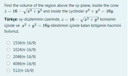 Find the volume of the region above the xy-plane, inside the cone
z = 16 – Vr2 + y² and inside the cyclinder æ? + y? = 16y.
Türkçe: xy-düzleminin üzerinde, z = 16 – Va? + y² konisinin
içinde ve a? + y? = 16y silindirinin içinde kalan bölgenin hacmini
bulunuz.
1536(T-16/9)
1024(TT-16/9)
2048(T-16/9)
4096(T-16/9)
512(T-16/9)

