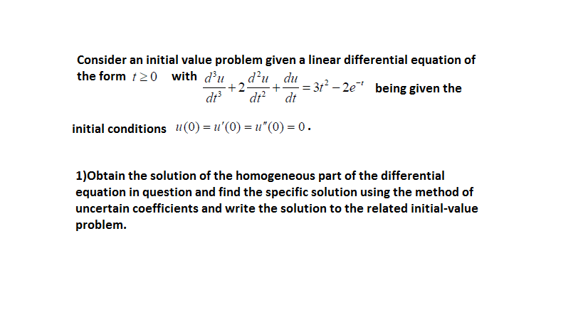 Consider an initial value problem given a linear differential equation of
the form 120 with d'u
d'u, du
+2
+" = 312 – 2e being given the
dt
dt?
dt
initial conditions u(0) = u'(0) = u"(0) = 0.
1)Obtain the solution of the homogeneous part of the differential
equation in question and find the specific solution using the method of
uncertain coefficients and write the solution to the related initial-value
problem.
