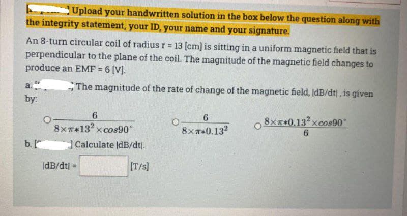 Upload your handwritten solution in the box below the question along with
the integrity statement, your ID, your name and your signature.
An 8-turn circular coil of radius r 13 (cm] is sitting in a uniform magnetic field that is
perpendicular to the plane of the coil. The magnitude of the magnetic field changes to
produce an EMF = 6 [V].
%3!
The magnitude of the rate of change of the magnetic field, ldB/dt|, is given
a.
by:
6.
6.
O 8xT+0.13 xcos90
8xT*132 xcos90°
8хт*0.13?
b.
Calculate IdB/dtj.
IdB/dt| =
(T/s]

