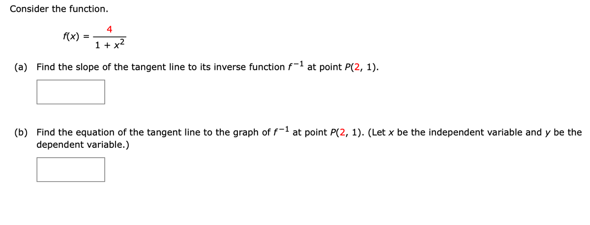 Consider the function.
4
f(x)
%D
1 + x2
(a) Find the slope of the tangent line to its inverse function f- at point P(2, 1).
(b) Find the equation of the tangent line to the graph of f- at point P(2, 1). (Let x be the independent variable and y be the
dependent variable.)
