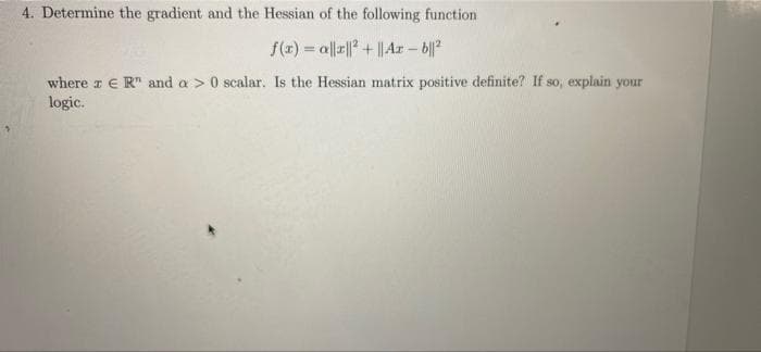 4. Determine the gradient and the Hessian of the following function
f(x) = al|r|| + ||Ar – b|?
where z € R" and a > 0 scalar. Is the Hessian matrix positive definite? If so, explain your
logic.
