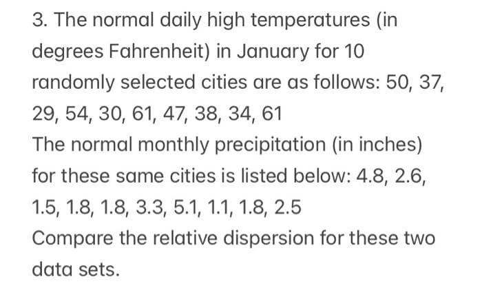 3. The normal daily high temperatures (in
degrees Fahrenheit) in January for 10
randomly selected cities are as follows: 50, 37,
29, 54, 30, 61, 47, 38, 34, 61
The normal monthly precipitation (in inches)
for these same cities is listed below: 4.8, 2.6,
1.5, 1.8, 1.8, 3.3, 5.1, 1.1, 1.8, 2.5
Compare the relative dispersion for these two
data sets.
