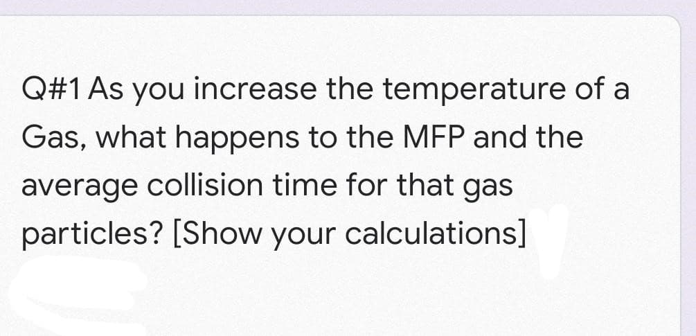 Q#1 As you increase the temperature of a
Gas, what happens to the MEP and the
average collision time for that gas
particles? [Show your calculations]
