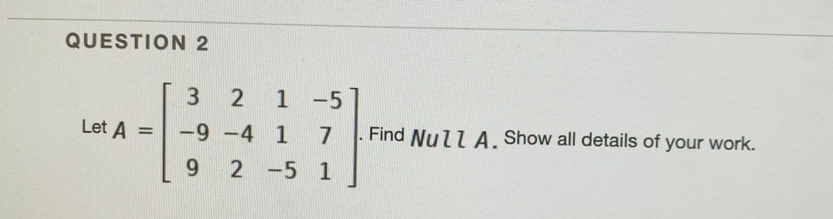 QUESTION 2
3 2 1-5
Let A =
-9 -4 1
7
Find Null A, Show all details of your work.
9 2 -5 1
