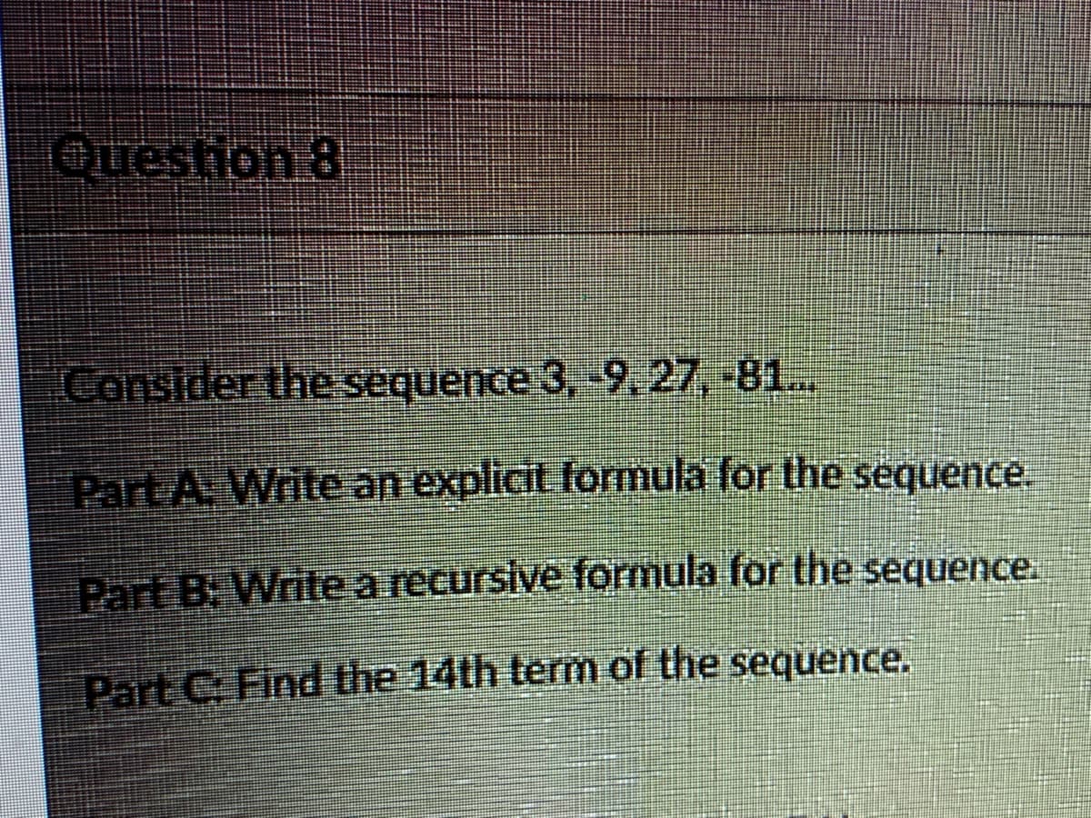 Question 8
Consider the sequence 3, 9.27,-81..
Part A. Writean explicit formula for the sequence.
Part B. Writearecursive formula for the sequence.
Part C. Find the 14th term of the sequence.

