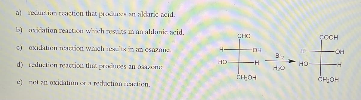 a) reduction reaction that produces an aldaric acid.
b) oxidation reaction which results in an aldonic acid.
CHO
COOH
c) oxidation reaction which results in an osazone.
H
OH
H.
OH
Br2
d) reduction reaction that produces an osazone.
Но
-H-
Но-
H-
H2O
e) not an oxidation or a reduction reaction.
CH2OH
CH2OH
