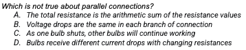 Which is not true about parallel connections?
A. The total resistance is the arithmetic sum of the resistance values
B. Voltage drops are the same in each branch of connection
C. As one bulb shuts, other bulbs will continue working
D. Bulbs receive different current drops with changing resistances