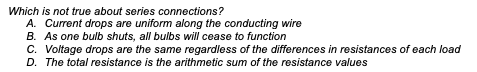 Which is not true about series connections?
A. Current drops are uniform along the conducting wire
B. As one bulb shuts, all bulbs will cease to function
C. Voltage drops are the same regardless of the differences in resistances of each load
D. The total resistance is the arithmetic sum of the resistance values