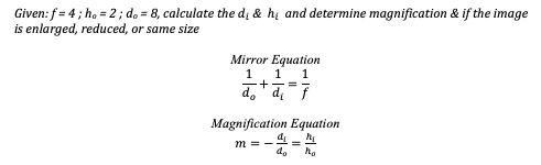 Given: f= 4; ho = 2; d. = 8, calculate the di & h and determine magnification & if the image
is enlarged, reduced, or same size
Mirror Equation
1 1
1
do+d₁=7
Magnification Equation
d₂
m =-
do ho