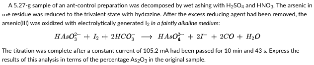 A 5.27-g sample of an ant-control preparation was decomposed by wet ashing with H₂SO4 and HNO3. The arsenic in
une residue was reduced to the trivalent state with hydrazine. After the excess reducing agent had been removed, the
arsenic(III) was oxidized with electrolytically generated 12 in a faintly alkaline medium:
HASO + 1₂ + 2HCO3 → HASO +21+ 2CO + H₂O
The titration was complete after a constant current of 105.2 mA had been passed for 10 min and 43 s. Express the
results of this analysis in terms of the percentage As2O3 in the original sample.