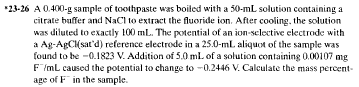 *23-26 A 0.400-g sample of toothpaste was boiled with a 50-mL solution containing a
citrate buffer and NaCl to extract the fluoride ion. After cooling, the solution
was diluted to exactly 100 mL. The potential of an ion-selective electrode with
a Ag-AgCl(sat'd) reference electrode in a 25.0-mL aliquot of the sample was
found to be -0.1823 V. Addition of 5.0 mL of a solution containing 0.00107 mg
F"/mL caused the potential to change to -0.2446 V. Calculate the mass percent-
age of F in the sample.