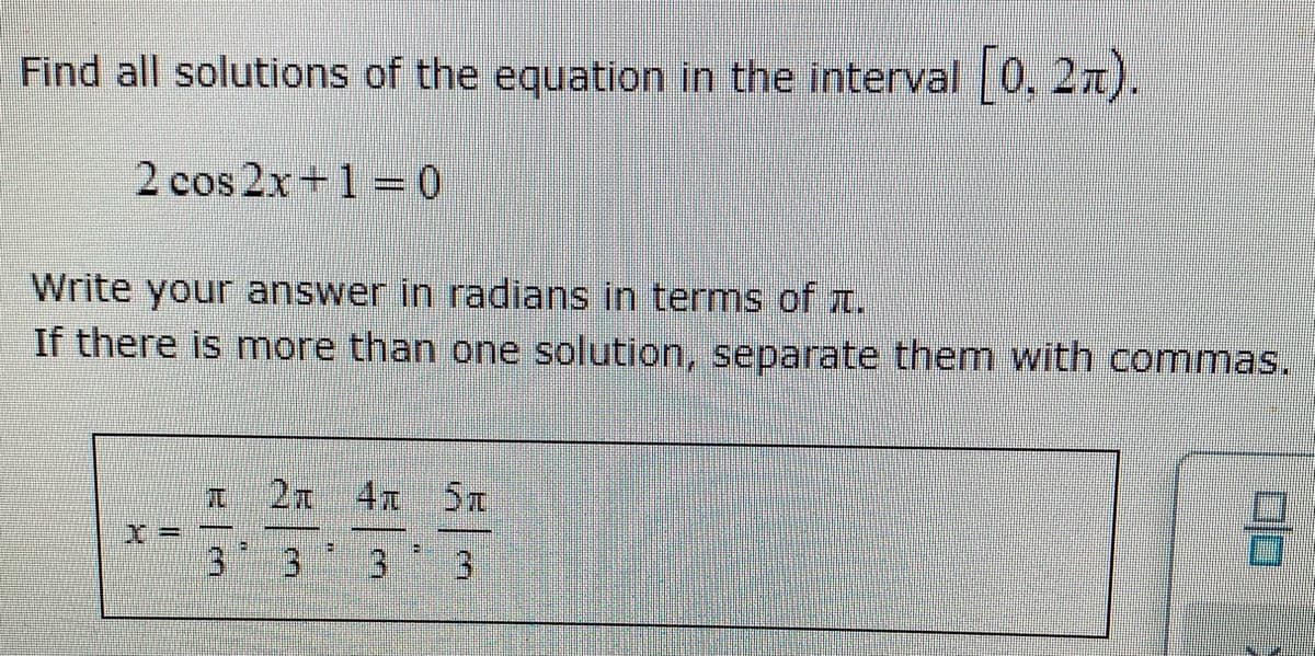 Find all solutions of the equation in the interval 0, 27).
2 cos 2x+1 = 0
Write your answer in radians in terms of t.
If there is more than one solution, separate them with commas.
2n 4x 5t
3.
3 3
