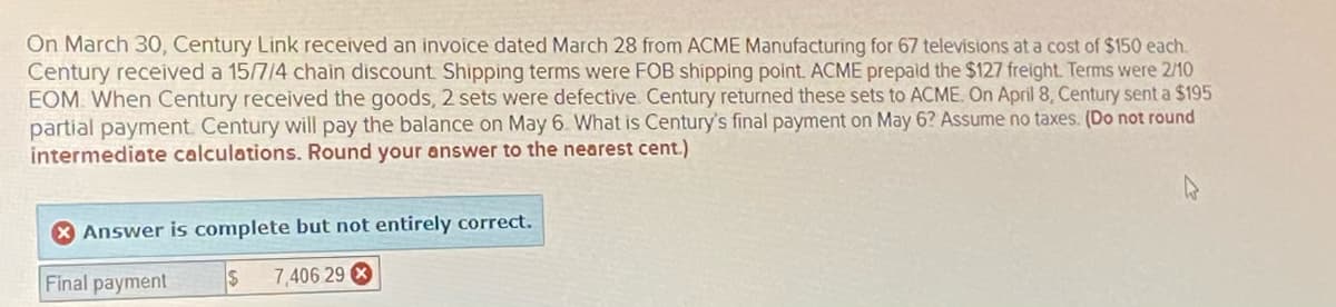 On March 30, Century Link received an invoice dated March 28 from ACME Manufacturing for 67 televisions at a cost of $150 each.
Century received a 15/7/4 chain discount Shipping terms were FOB shipping point. ACME prepaid the $127 freight. Terms were 2/10
EOM. When Century received the goods, 2 sets were defective. Century returned these sets to ACME. On April 8, Century sent a $195
partial payment. Century will pay the balance on May 6. What is Century's final payment on May 6? Assume no taxes. (Do not round
intermediate calculations. Round your answer to the nearest cent.)
Answer is complete but not entirely correct.
Final payment
7,406 29 X
