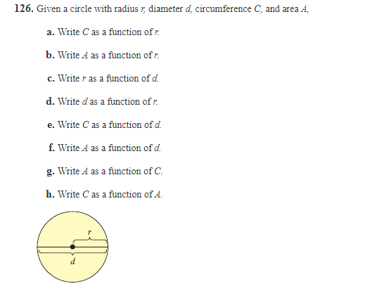 126. Given a circle with radius r, diameter d, circumference C, and area A,
a. Write C as a function of r.
b. Write A as a function of r.
c. Write r as a function of d.
d. Write d as a function of r.
e. Write C as a function of d.
f. Write A as a function of d.
g. Write A as a function of C.
h. Write C as a function of A.
