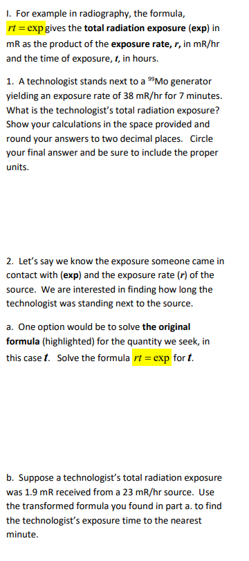 I. For example in radiography, the formula,
rt = exp gives the total radiation exposure (exp) in
mR as the product of the exposure rate, r, in mR/hr
and the time of exposure, 1, in hours.
1. A technologist stands next to a 9Mo generator
yielding an exposure rate of 38 mR/hr for 7 minutes.
What is the technologist's total radiation exposure?
Show your calculations in the space provided and
round your answers to two decimal places. Circle
your final answer and be sure to include the proper
units.
2. Let's say we know the exposure someone came in
contact with (exp) and the exposure rate (r) of the
source. We are interested in finding how long the
technologist was standing next to the source.
a. One option would be to solve the original
formula (highlighted) for the quantity we seek, in
this case t. Solve the formula rt = exp for t.
b. Suppose a technologist's total radiation exposure
was 1.9 mR received from a 23 mR/hr source. Use
the transformed formula you found in part a. to find
the technologist's exposure time to the nearest
minute.
