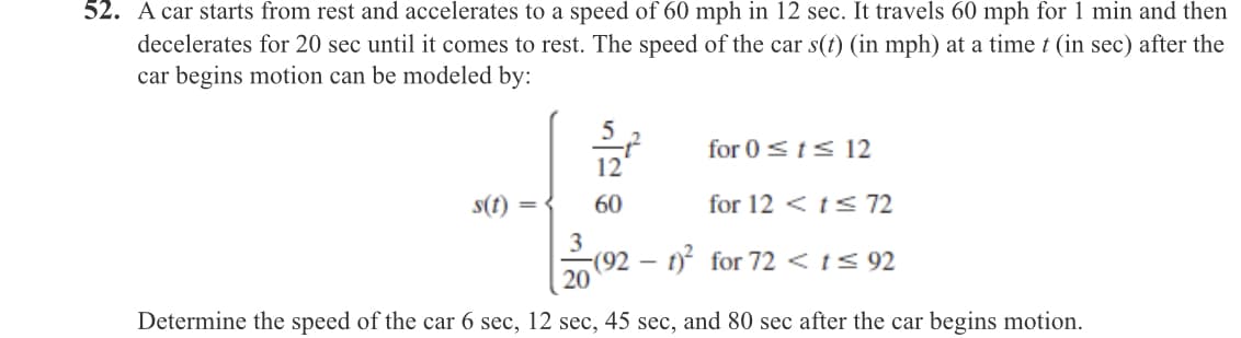 52. A car starts from rest and accelerates to a speed of 60 mph in 12 sec. It travels 60 mph for 1 min and then
decelerates for 20 sec until it comes to rest. The speed of the car s(t) (in mph) at a time t (in sec) after the
car begins motion can be modeled by:
for 0sts 12
12
s(t) =
60
for 12 < ts 72
3
(92 – t) for 72 < t< 92
20
Determine the speed of the car 6 sec, 12 sec, 45 sec, and 80 sec after the car begins motion.
