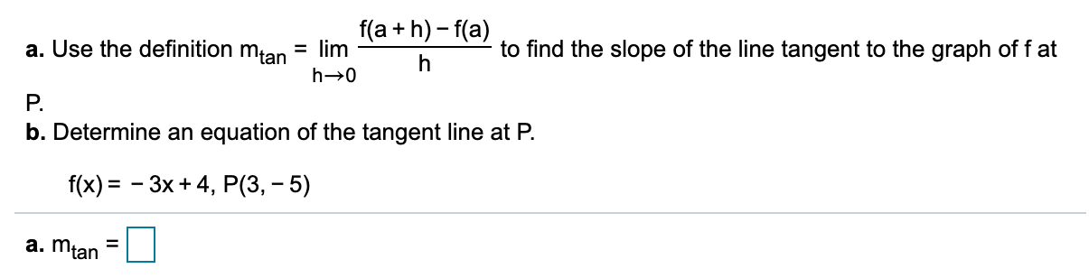 f(a + h) - f(a)
= lim
to find the slope of the line tangent to the graph of f at
a. Use the definition mtan
P.
b. Determine an equation of the tangent line at P.
f(x) = - 3x+ 4, P(3, – 5)
a. mtan
