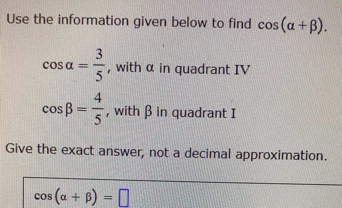 Use the information given below to find cos (a+B).
cos a = –, with a in quadrant IV
5
4
cos B
with B in quadrant I
5'
Give the exact answer, not a decimal approximation.
cos (a + B) = ]
