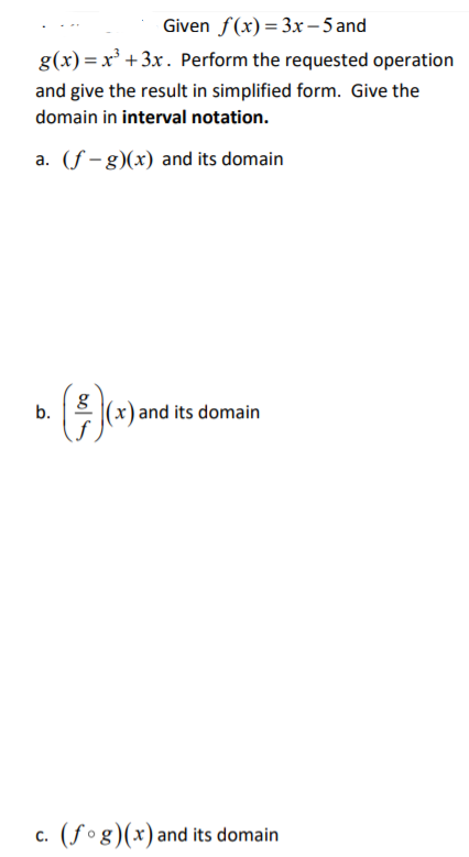 Given f(x)=3x-5 and
g(x) = x³ +3x . Perform the requested operation
and give the result in simplified form. Give the
domain in interval notation.
a. (f – g)(x) and its domain
b.
: (x) and its domain
c. (fog)(x)and its domain
